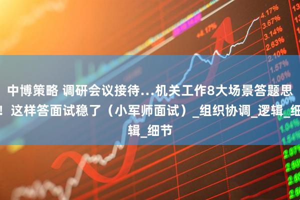 中博策略 调研会议接待…机关工作8大场景答题思路！这样答面试稳了（小军师面试）_组织协调_逻辑_细节