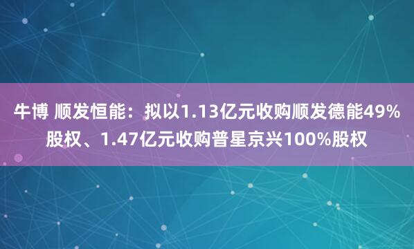牛博 顺发恒能：拟以1.13亿元收购顺发德能49%股权、1.47亿元收购普星京兴100%股权