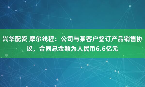 兴华配资 摩尔线程：公司与某客户签订产品销售协议，合同总金额为人民币6.6亿元