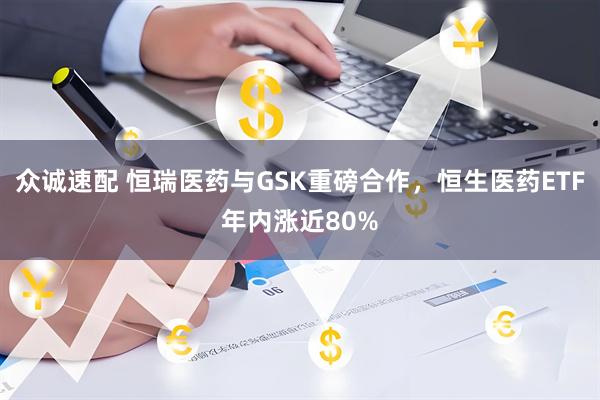 众诚速配 恒瑞医药与GSK重磅合作，恒生医药ETF年内涨近80%