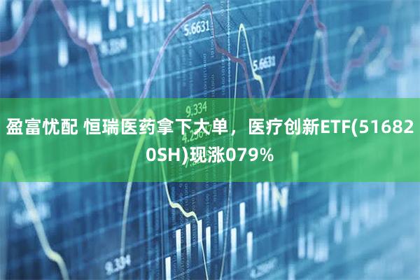 盈富忧配 恒瑞医药拿下大单，医疗创新ETF(516820SH)现涨079%