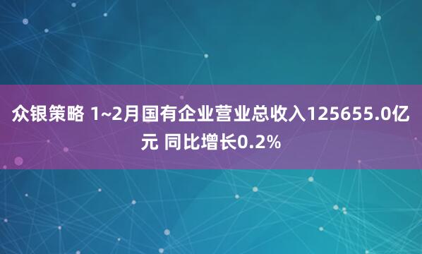 众银策略 1~2月国有企业营业总收入125655.0亿元 同比增长0.2%