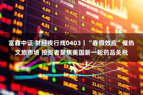 富鑫中证 财经夜行线0403丨“春假效应”催热文旅市场 投资者聚焦美国新一轮药品关税