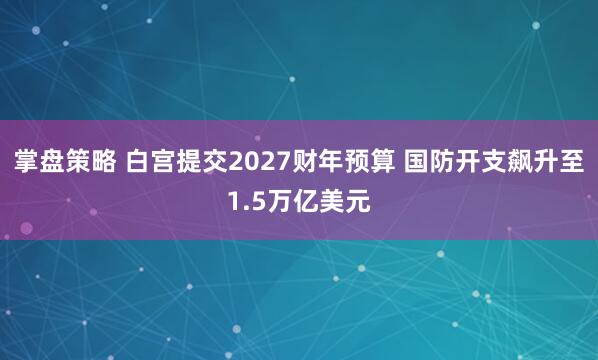 掌盘策略 白宫提交2027财年预算 国防开支飙升至1.5万亿美元