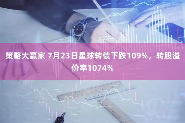 策略大赢家 7月23日星球转债下跌109%，转股溢价率1074%