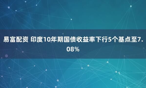 易富配资 印度10年期国债收益率下行5个基点至7.08%