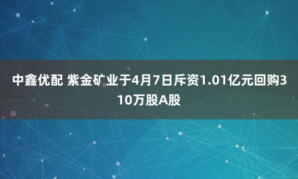 中鑫优配 紫金矿业于4月7日斥资1.01亿元回购310万股A股