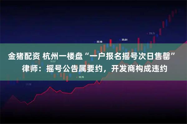 金猪配资 杭州一楼盘“一户报名摇号次日售罄”  律师：摇号公告属要约，开发商构成违约