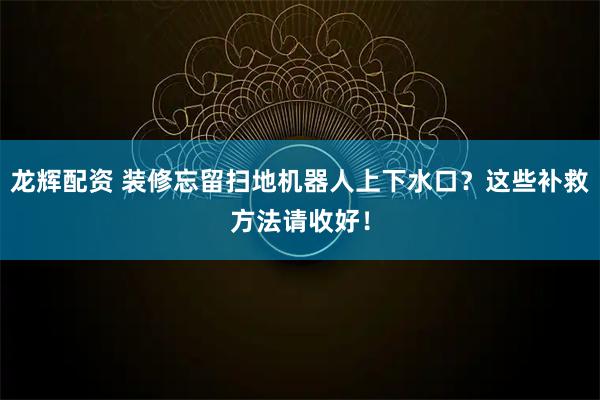 龙辉配资 装修忘留扫地机器人上下水口？这些补救方法请收好！
