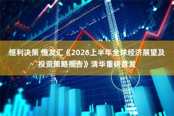 恒利决策 恒友汇《2026上半年全球经济展望及投资策略报告》清华重磅首发
