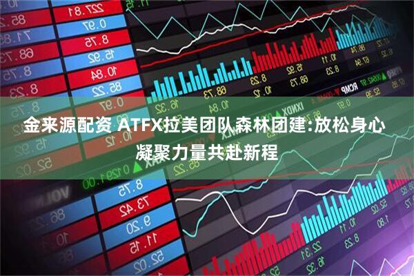 金来源配资 ATFX拉美团队森林团建:放松身心 凝聚力量共赴新程