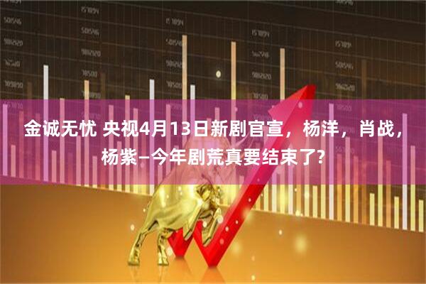 金诚无忧 央视4月13日新剧官宣，杨洋，肖战，杨紫—今年剧荒真要结束了?